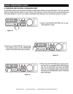 Page 16
©American Audio®   -   www.americanaudio.us   -   Media Operator™ Instruction Manual Page 16
Press  the in  BUTTon  (8).  This  will  set 
the  starting  point  of  the  SEAMLESS 
LOOP. The in BUTTon LED will blink.
Press plAy/pAUSE  BUTTon  (14) to  acti-
vate playback mode.
Figure 15
Figure 14
 BaSiC OPEra TiONS (CONT.)
9. CREATING  AND PLAYING  A SEAMLESS LOOP 
A seamless loop is a sound loop that plays continuously without sound interruption. You can use this 
loop to create dramatic effect in your...