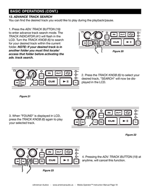 Page 18
©American Audio®   -   www.americanaudio.us   -   Media Operator™ Instruction Manual Page 18
4. Pressing the ADv. TRAck BUTTon (18) at 
anytime, will cancel this function.
13. ADVANCE TRACk SEARCH
You can find the desired track you would like to play during the playback/pause. 
1. Press the ADv. TRAck BUTTon (18) 
to enter advance track search mode. The 
TRAck inDicAToR (41) will flash in the 
LCD. Turn the TRAck knoB (6) to search 
for your desired track within the current 
folder. NOTE: If your...