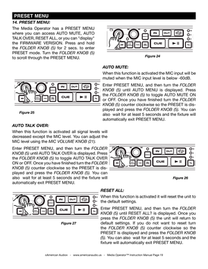 Page 19
©American Audio®   -   www.americanaudio.us   -   Media Operator™ Instruction Manual Page 19
14. PRESET MENU: 
The  Media  Operator  has  a  PRESET  MENU 
where  you  can  access  AUTO  MUTE,  AUTO 
TALK OVER, RESET ALL, or you can "display" 
the FIRMWARE VERISION.  Press  and  hold 
the FolDER knoB  (5)  for  2  secs.  to  enter 
PRESET  mode.  Turn  the FolDER knoB  (5) 
to scroll through the PRESET MENU. 
Figure 26
Figure 24
Figure 27
AUTO MUTE: 
When this function is activated the MIC input...