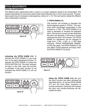 Page 21
©American Audio®   -   www.americanaudio.us   -   Media Operator™ Instruction Manual Page 21
PiTCh aDJUSTMENTS
Figure 32
Using  the PITCH  kNOB  (11): Be  sure 
the  pitch  function  has  been  activated  as 
described above. To use the piTch knoB 
(11)  turn  the  knob  either  clockwise  or 
counter-clockwise. Clockwise will increase 
the  pitch  and  counter-clockwise  will  de-
crease the pitch. 
1. PITCH kNOB (11):
This  function  will  increase  or  decrease  the 
tracks playback speed or...