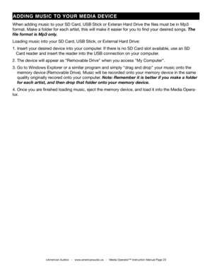 Page 23
©American Audio®   -   www.americanaudio.us   -   Media Operator™ Instruction Manual Page 23
aDD iN g   MUS iC  TO  yOU r  MED ia  DEV iCE
When adding music to your SD Card, USB Stick or Exteran Hard Drive the files must be in Mp3 
format. Make a folder for each artist, this will make it easier for you to find your desir ed songs. The 
file format is Mp3 only. 
Loading music into your SD Card, USB Stick, or External Hard Drive:
1. Insert your desired device into your computer. If there is no SD Card...