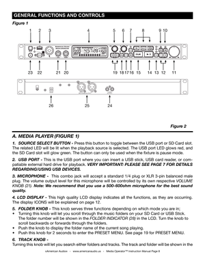 Page 8
©American Audio®   -   www.americanaudio.us   -   Media Operator™ Instruction Manual Page 8
 gENEraL  fUNCTiONS aND  CONTrOLS 
A. MEDIA PLAYER  (FIGURE 1)
1. SOURCE SELECT BUTTON - Press this button to toggle between the USB port or SD Card slot. 
The related LED will be lit when the playback source is selected. The USB port LED glows red, and 
the SD Card slot will glow green. The button can only be used when the fixture is pause mode. 
2. USB  PORT  - This  is  the  USB  port  where  you  can  insert...