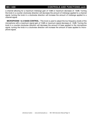 Page 12
a  channel  allowing  for  a  maximum  midrange  gain  of  12db  or  maximum  decrease  of  -12db.  Turning 
the knob in a counter-clockwise direction will decrease the amount of midrange applied to a channel 
signal,  turning  the  knob  in  a  clockwise  direction  will  increase  the  amount  of  midrange  applied  to  a 
channel signal.
   MiCROPhONE 1 & 2 baSS CONTROL - This knob is used to adjust the low frequency levels of the 
microphone with a maximum signal gain of 12db or maximum signal...