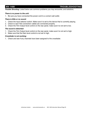 Page 20
  MX-1400                                          TROUbLES hOOT iNG
©American Audio®   -   www.americanaudio.us   -   MX-1400 Instruction Manual Page 20
t rouble shooting: Listed below are common problems you may encounter, and solutions.
there is no power to the unit:
1.   be sure you have connected the power cord to a correct wall outlet.
there is little or no sound:
1.   Check the input selector switch. Make sure it is set to the device that is currently playing.
2.   Check to see if the connection...