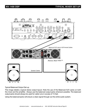 Page 20
©American Audio®   -   www.americanaudio.us   -   MX-1400 DSP Instruction Manual Page 20
  MX-1400  DSP                                                T YPiC aL  Mi XER   SET -UP
Speaker Cables
balanced XLR male to XLR female Cables
American Audio V4001™
Typical balanced Output Set-up
This  image  details  a  typical  stereo  output  layout.  Note  the  use  of  the  balanced  XLR  Jacks  on  both 
the mixer and the amplifier.  Always use the balanced output jacks whenever possible. The balanced 
output...