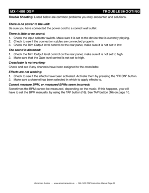 Page 22
©American Audio®   -   www.americanaudio.us   -   MX-1400 DSP Instruction Manual Page 22
  MX-1400  DSP                           TROUbLES hOOT iNG
t rouble shooting: Listed below are common problems you may encounter, and solutions.
there is no power to the unit:
be sure you have connected the power cord to a correct wall outlet.
there is little or no sound:
1.   Check the input selector switch. Make sure it is set to the device that is currently playing.
2.   Check to see if the connection cables are...