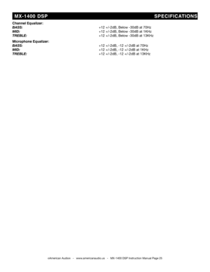 Page 25
Channel Equalizer:
bass:                      +12 +/-2db, below -30db at 70hz
Mid:                        +12 +/-2db, below -30db at 1khz
trebLe:                      +12 +/-2db, below -30db at 13khz 
Microphone Equalizer:
bass:                                               +12 +/-2db, -12 +/-2db at 70hz
Mid:                        +12 +/-2db, -12 +/-2db at 1khz
trebLe:                      +12 +/-2db, -12 +/-2db at 13khz
©American Audio®   -   www.americanaudio.us   -   MX-1400 DSP Instruction Manual...
