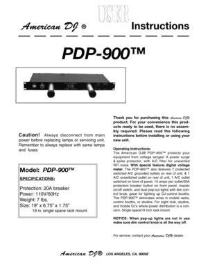 Page 1
American DJ®  LOS ANGELES, CA. 90058
Model:  PDP-900™
SPECIFICATIONS:
Protection: 20A breaker
Power: 110V/60Hz 
Weight: 7 lbs.
Size: 19” x 6.75” x 1.75”
 
           19 in. single space rack mount.
Thank  you  for  purchasing  this  American  DJ® 
product.  For  your  convenience  this  prod
-
ucts  ready  to  be  used,  there  is  no  assem
-
bly  required.  Please  read  the  following 
instructions  before  installing  or  using  your 
new unit.
Operating Instructions:
The  Amer ican  DJ®  PDP-900™...