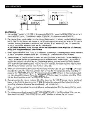 Page 8
  POCKET   RECORD                                                                                                                       RECORDING
7
1
2
546
3
RECORDING:
1.  You can ONLY record to FOLDER 1. To change to FOLDER 1 press the MODE/STOP button, and   
     then the MENU button. The LCD will display FOLDER 1 (1), when you\
 are in FOLDER 1.  
2.  The device allows you to record into the internal flash memory or into an installed SD card mem-        
 
     ory (2). The Pocket Record will...