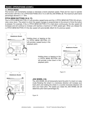 Page 16
 BASIC OPERATIONS (CONT.)
©American Audio®   -   www.americandj.com   -   Pro-DJ™ Instruction Manual Page 16
11. PITCH BEND:
This  function  will  momentarily  increase  or  decrease  a  tracks  playback  speed.  There  are  two  ways  to  operate 
this function with the (-) & (+) PITCH BUTTONS (16 & 17)
 or with the JOG WHEEL (6).  The maximum pitch bend 
percentage allowed is +/- 16%.  
PITCH BEND BUTTONS (16 & 17):
The  (+) PITCH BEND BUTTON (17)  will provide a speed bump and the (-) PITCH BEND...