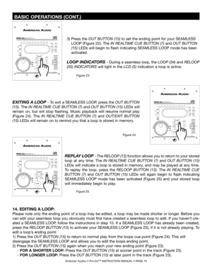 Page 19
 BASIC OPERATIONS (CONT.)
American Audio® • Pro-DJ™ INSTRUCTION MANUAL • PAGE 19
EXITING A LOOP - To exit a SEAMLESS LOOP, press the  OUT BUTTON 
(15). The IN REALTIME CUE BUTTON (7) and OUT BUTTON (15)  LEDs will 
remain  on,  but  will  stop  flashing.  Music  playback  will  resume  normal  play 
(Figure  24).  The
  IN  REALTIME  CUE  BUTTON  (7) and  OUT/EXIT  BUTTON 
(15) LEDs will remain on to remind you that a loop is stored in memory.
Figure 25
REPLAY LOOP - The RELOOP (13) function allows you...