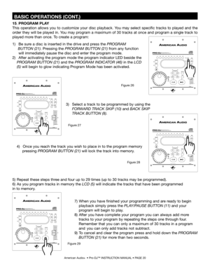 Page 20
 BASIC OPERATIONS (CONT.)
American Audio®  • Pro-DJ™ INSTRUCTION MANUAL • PAGE 20
1)     Be sure a disc is inserted in the drive and press the PROGRAM    
      BUTTON (21). Pressing the  PROGRAM BUTTON (21) from any function  
     will immediately pause the disc and enter the program mode.
2)     After activating the program mode the program indicator LED beside the  
    PROGRAM BUTTON (21)  and the PROGRAM INDICATOR (46) in the  LCD  
   (5)
  will begin to glow indicating Program Mode has been...