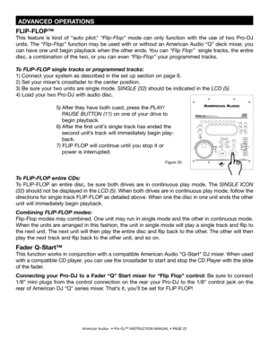 Page 22
American Audio®  • Pro-DJ™ INSTRUCTION MANUAL • PAGE 22
To FLIP-FLOP entire CDs: 
To  FLIP-FLOP  an  entire  disc,  be  sure  both  drives  are  in  continuous  play  mode.  The  SINGLE  ICON 
(32) should not be displayed in the  LCD (5). When both drives are in continuous play mode, follow the 
directions for single track FLIP-FLOP as detailed above. When one the disc in one unit ends the other 
unit will immediately begin playback.
Combining FLIP-FLOP modes:
Flip-Flop modes may combined. One unit may...