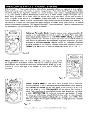 Page 21 OPERACIONES BASICAS  - CREANDO EFECTOS 
El Pro Sc ratch 1 ™ incluye nueve efectos . Estos efectos se pueden utilizar por separado o, si lo prefiere,
hasta 4 al mismo tiempo . El creador de efectos incluye  Scratch,  Fad e, Skid,  Coast, Flanger, Echo, Robot,
Transform, and Pan.  Es importante entender que solo un efecto de cada banco de efectos puede activarse a
la vez , pero  efectos de bancos diferentes se pueden activar al mismo tiempo . Ejemplo,  el  Flanger,  Echo, y
Robot  están guardados en el...