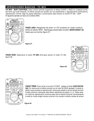 Page 25 OPERACIONES BASICAS  - FX MIX
FX MIX - BOP CONTROL:  Esta función permite enganchar el efecto  COAST o SKID  en cualquier punto
del tema que esté sonando.  El efecto actuará de acorde con sus parámetros y seguidamente continuará la
reproducción normal . Siga los pasos descritos a continuación para activar  el control  FX Mix - BOP . 
El siguiente ejemplo se hace con el efecto SKID.
Ame rican DJ® A UDIO   Pro Sc ratch 1 ™ MANUAL DE INSTRUCCIONES    P A G 25
PASO UNO :  Asegúrese de tener un CD sonando...