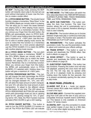 Page 11
20.  BOP  -  During  play  mode,  pressing  the  BOP 
button will instantly return play to the last set cue 
point without interruption of music. Use this func
-
tion to create a stutter effect.
21. (-) PITCH BEND  BUTTON - The (-) pitch bend 
function creates a momentary “Slow Down” in the 
CD’s BPM’s (Beats per minute) while it is playing. 
This  will  allow  you  to  match  the  beats  between 
two  playing  CD’s  or  other  playing  music  source. 
Remember,  this  is  a  momentary  function.  When...