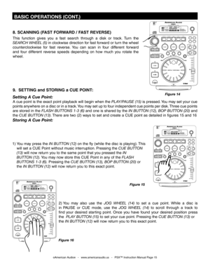 Page 15
8. SCANNING (FAST FORWARD / FAST REVERSE)
This  function  gives  you  a  fast  search  through  a  disk  or  track.  Turn  the 
SEARCH WHEEL (5)
 in clockwise direction for fast forward or turn the wheel 
counterclockwise  for  fast  reverse.  You  can  scan  in  four  different  forward 
and  four  different  reverse  speeds  depending  on  how  much  you  rotate  the 
wheel.
9.  SETTING and STORING a CUE POINT:
Setting A Cue Point:
A cue point is the exact point playback will begin when the PLAY/PAUSE...