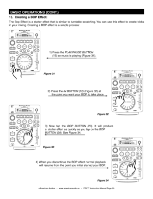 Page 20
 BASIC OPERATIONS (CONT.)
Figure 31
1) Press the PLAY/PAUSE BUTTON 
  (15)
  so music is playing (Figure 31). 
2) Press the
  IN BUTTON (12)  (Figure 32) at 
   the point you want your BOP to take place.
3)  Now  tap  the
  BOP  BUTTON  (20). It  will  produce 
a  stutter effect as quickly as you tap on the
  BOP  
BUTTON (20)
. See Figure 34.
Figure 33 Figure 32
©American Audio®   -   www.americanaudio.us   -   PSX™ Instruction Manual Page 20
T R A NS
E C H O
S C R A T C H F L AN G E RP ARA M E T ER S...