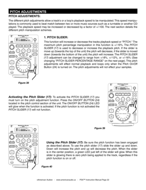 Page 22
 PITCH ADJUSTMENTS
©American Audio®   -   www.americanaudio.us   -   PSX™ Instruction Manual Page 22
1. PITCH SLIDER:
This function will increase or decrease the tracks playback speed or "PITCH." The 
maximum  pitch  percentage  manipulation  in  this  function  is  +/-16%.  The 
PITCH 
SLIDER  (17)
  is  used  to  decrease  or  increase  the  playback  pitch.  If  the  slider  is 
move up (towards the top of the unit) the pitch will decrease, if the slider is moved 
down (towards the bottom of...