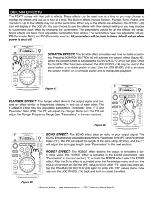 Page 25
 BUILT-IN EFFECTS
The  PSX™  comes  with  five  built  in  effects.  These  effects  can  be  used  one  at  a  time  or  you  may  choose  to 
overlap the effects and use up to four at a time. The Built-in effects include Scratch, Flanger, Echo, Robot, and 
Transform. Up to four effects may run at the same time. When any of the effects are activated, the EFFECT (42) 
icon will display in the LCD (1). You can choose to use the effects with their default setting or you may choose 
to  customized  each...