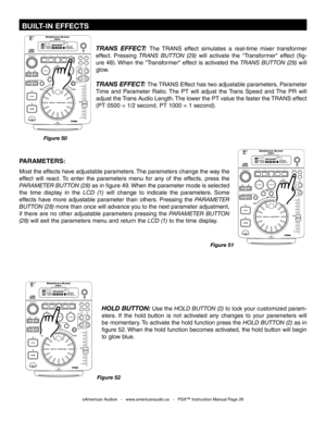 Page 26
 BUILT-IN EFFECTS
TRANS  EFFECT: The  TRANS effect  simulates  a  real-time  mixer  transformer 
effect.  Pressing  TRANS  BUTTON  (29)
 will  activate  the  "Transformer"  effect  (fig-
ure  48). When  the  "Transformer"  effect  is  activated  the
  TRANS  BUTTON  (29)  will 
glow. 
TRANS EFFECT: The TRANS Effect has two adjustable parameters, Parameter 
Time  and  Parameter  Ratio. The  PT  will  adjust  the Trans  Speed  and The  PR  will 
adjust the Trans Audio Length. The lower the...