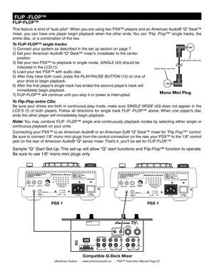 Page 27
©American Audio®   -   www.americanaudio.us   -   PSX™ Instruction Manual Page 27
FLIP-FLOP™
This feature is kind of “auto pilot”. When you are using two PSX™ players and an American Audio® “Q” Deck™ 
mixer,  you  can  have  one  player  begin  playback  when  the  other  ends. You  can  “Flip  -Flop™”  single  tracks,  the 
entire disc, or a combination of the two.
 
To 
FLIP-FLOP™ single tracks:
1) Connect your system as described in the set up section on page 7.
2) Set your  American Audio® “Q” Deck™...