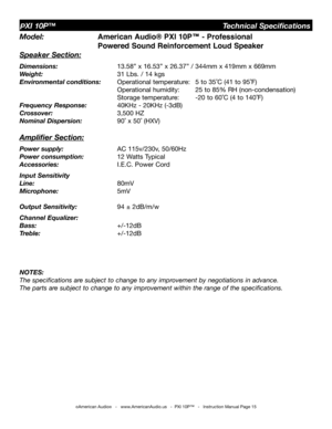 Page 15
©American Audio®   -   www.AmericanAudio.us   -  PXI 10P™   -   Instruction Manual Page 15
Model:  American Audio® PXI 10P™ - Professional        
       Powered Sound Reinforcement Loud Speaker
Speaker Section:
Dimensions:     13.58” x 16.53” x 26.37” / 344mm x 419mm x 669mm
Weight:    31 Lbs. / 14 kgs 
Environmental conditions:  Operational temperature:  5 to 35˚C (41 to 95˚F)    
         Operational humidity:  25 to 85% RH (non-condensation)    
         Storage temperature:  -20 to 60˚C (4 to...