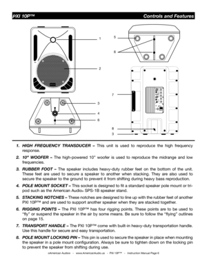 Page 6
©American Audio®   -   www.AmericanAudio.us   -  PXI 10P™   -   Instruction Manual Page 6
PXI 10P™                                                  Controls and Features
1.  HIGH  FREQUENCY  TRANSDUCER  – 
This  unit  is  used  to  reproduce  the  high  frequency 
response.
2.  10”  WOOFER  –  The  high-powered  10”  woofer  is  used  to  reproduce  the  midrange  and  low  frequencies.
3.  RUBBER  FOOT  –  The  speaker  includes  heavy-duty  rubber  feet  on  the  bottom  of  the  unit. 
These  feet...