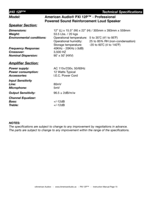 Page 15
©American Audio®   -   www.AmericanAudio.us   -  PXI 12P™   -   Instruction Manual Page 15
Model:  American Audio® PXI 12P™ - Professional        
       Powered Sound Reinforcement Loud Speaker
Speaker Section:
Dimensions:     12” (L) x 15.5” (W) x 22” (H) / 305mm x 393mm x 559mm
Weight:    53.5 Lbs. / 20 kgs 
Environmental conditions:  Operational temperature:  5 to 35˚C (41 to 95˚F)    
         Operational humidity:  25 to 85% RH (non-condensation)    
         Storage temperature:  -20 to 60˚C (4...