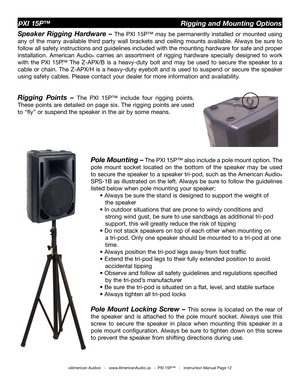 Page 12
©American Audio®   -   www.AmericanAudio.us   -  PXI 15P™   -   Instruction Manual Page 12
PXI 15P™                                                  Rigging and Mounting Options
Speaker  Rigging  Hardware  – The 
PXI  15P™  may  be  permanently  installed  or  mounted  using 
any  of  the  many  available  third  party  wall  brackets  and  ceiling  mounts  available.  Always  be  sure  to 
follow all safety instructions and guidelines included with the mounting hardware for safe and proper...