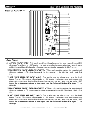 Page 7
©American Audio®   -   www.AmericanAudio.us   -  PXI 15P™   -   Instruction Manual Page 7
Rear Panel:
9. 1/4” MIC 1 INPUT JACK – This jack is used for a Microphone and line level inputs. Connect CD 
players or Tape Decks to LINE inputs. Line level musical instruments with stereo outputs such 
as Rhythm Machines, Keyboards or Samplers should also be connected to LINE inputs. 
10. MICROPHONE 1/LINE LEVEL INPUT LEVEL – This knob is used to regulate the output signal 
of the microphone or CD player/tape...