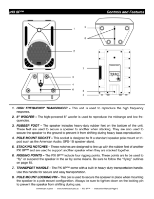 Page 6
©American Audio®   -   www.AmericanAudio.us   -  PXI 8P™   -   Instruction Manual Page 6
PXI 8P™                                                  Controls and Features
1.  HIGH  FREQUENCY  TRANSDUCER  – 
This  unit  is  used  to  reproduce  the  high  frequency 
response.
2.  8”  WOOFER  –  The  high-powered  8”  woofer  is  used  to  reproduce  the  midrange  and  low  fre
-
quencies.
3.  RUBBER  FOOT  –  The  speaker  includes  heavy-duty  rubber  feet  on  the  bottom  of  the  unit. 
These  feet...