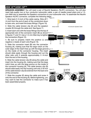 Page 11
©American Audio®   -   www.AmericanAudio.us   -  PSW 15™/PSW 15P™   -   Instruction Manual Page 11
SPEAKON  ASSEMBLY:  You  will  need  a  pair  of  Neutrik  Speakon®  NL4FC  connectors.  You  will  also 
need  high-quality  two  or  four  conductor  subwoofer  cable,  a  pair  of  needle-nosed  pliers  and  a  1.5-
mm Allen key to assemble the Speakon connectors to your subwoofer wire. To assemble the Neutrik 
Speakon NL4FC connector, complete the following steps:
1. Strip back 3 /4-inch of the cable...