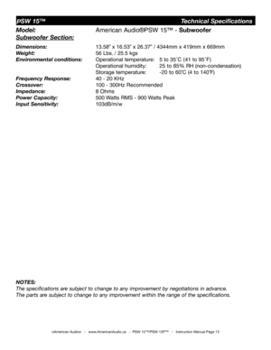 Page 13
©American Audio®   -   www.AmericanAudio.us   -  PSW 15™/PSW 15P™   -   Instruction Manual Page 13
PSW 15™                                Technical Specifications
Model: 
    American Audio®PSW 15™ - Subwoofer
Subwoofer Section:
Dimensions:     13.58” x 16.53” x 26.37” / 4344mm x 419mm x 669mm
Weight:    56 Lbs. / 25.5 kgs 
Environmental conditions:  Operational temperature:  5 to 35˚C (41 to 95˚F)    
         Operational humidity:  25 to 85% RH (non-condensation)    
         Storage temperature:  -20...
