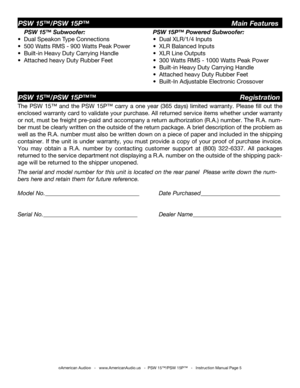 Page 5
©American Audio®   -   www.AmericanAudio.us   -  PSW 15™/PSW 15P™   -   Instruction Manual Page 5
PSW 15™/PSW 15P™™                                        Registration
PSW 15™/PSW 15P™                                    Main Features
PSW 15P™ Powered Subwoofer:
•  Dual XLR/1/4 Inputs
•  XLR Balanced Inputs 
•  XLR Line Outputs
•  300 Watts RMS - 1000 Watts Peak Power
•  Built-in Heavy Duty Carrying Handle
•  Attached heavy Duty Rubber Feet
•  Built-In Adjustable Electronic Crossover 
The PSW  15™  and...