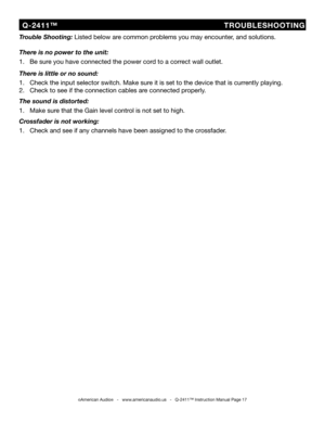 Page 17
  Q-2411™                                TROUBLESHOOTING
©American Audio®   -   www.americanaudio.us   -   Q-2411™ Instruction Manual Page 17
Trouble Shooting: Listed below are common problems you may encounter, and solutions.
There is no power to the unit:
1.   Be sure you have connected the power cord to a correct wall outlet.
There is little or no sound:
1.   Check the input selector switch. Make sure it is set to the device that is currently playing.
2.   Check to see if the connection cables are...