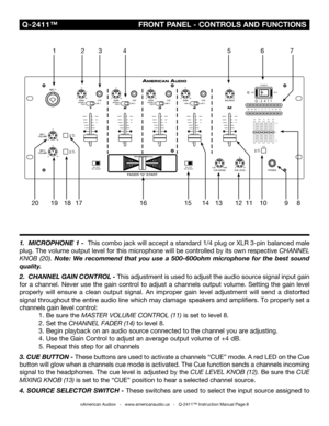 Page 8
©American Audio®   -   www.americanaudio.us   -   Q-2411™ Instruction Manual Page 8
1.   MICROPHONE 1 -  This  combo  jack will accept a standard 1/4 plug or XLR 3-pin balanced male 
plug. The volume output level for  this microphone will be controlled by  its own respective
 CHANNEL 
KNOB 
(20).  Note:  We  recommend  that  you  use  a  500-600ohm  microphone  for  the  best  sound 
quality.
2 .  CHANNEL GAIN CONTROL - This adjustment is used to adjust the audio source signal input gain 
for  a...