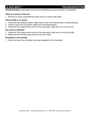 Page 18
©American Audio® - www.AmericanAudio.com - Q-2422 MKII  User Instructions page 18
  Q-2422  MKII™                          TROUBLESHOOTING
Trouble Shooting: Listed below are common problems you may encounter, and solutions.
There is no power to the unit:
1.   Be sure you have connected the power cord to a correct wall outlet.
There is little or no sound:
1.   Check the input selector switch. Make sure it is set to the device that is currently playing.
2.   Check to see if the connection cables are...