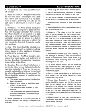 Page 5
©American Audio® - www.AmericanAudio.com - Q-2422 MKII  User Instructions page 5
1.  For  adult  use  only  -  Keep  out  of  the  reach 
of   children.
2.  Water and Moisture - The player should not 
be  used  near  water  -  for  example,  near  a  bath 
tub,  kitchen  sink,  laundry  tub,  in  a  wet
 base-
ment  or  near  a  swimming  pool,  etc.
 Do not 
spill  water  or  other  liquids  in  to  or  on  to  your 
mixer.
3.  Ventilation  -  The  Mixer  should  be  situ
ated 
so  that  its  location...