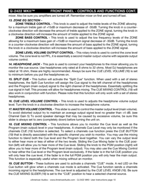 Page 10
©American Audio® - www.AmericanAudio.com - Q-2422 MKII  User Instructions page 10
 Q-2422  MKII™
                         FRONT PANEL - CONTROLS AND FUNCTIONS CONT.
mixer. Also be 
sure you amplifiers are turned off. Remember mixer on first and turned off last.
13. ZONE EQ SECTION -
  ZONE TREBLE 
CONTROL - This knob is used to adjust the treble levels of the ZONE allowing 
for a maximum treble gain of 
+15 dB or maximum decrease of -30 dB. Turning the knob in a counter-
clockwise direction will...