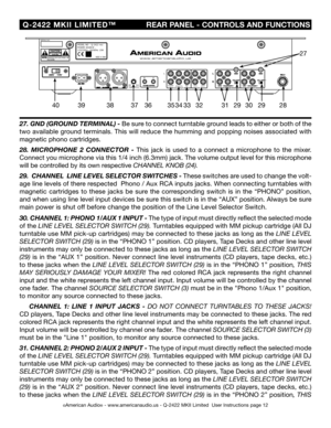 Page 12
SERIALNO:MODELNO:Q-2422POWERSOURCE:115/230V~50/60Hz13WMKII
MADEINCHINA
MINMAXTRIMOUTPUT
AB
BOOTH

©American Audio® - www.americanaudio.us - Q-2422 MKII Limited  User Instructions page 12
 Q-2422  MKII  LIMITED™
             REAR PANEL - CONTROLS AND FUNCTIONS
27. GND (GROUND TERMINAL) -  Be sure to connect turntable ground leads to either or both of the 
two available ground terminals. This will reduce the humming and popping noises associated with 
magnetic phono cartridges.
28 .  MICROPHONE  2...