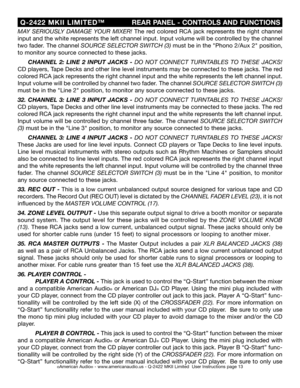 Page 13
©American Audio® - www.americanaudio.us - Q-2422 MKII Limited  User Instructions page 13
 Q-2422  MKII  LIMITED™
                    REAR PANEL - CONTROLS AND FUNCTIONS
MAY  SERIOUSLY  DAMAGE  YOUR  MIXER! 
The  red  colored  RCA  jack  represents  the  right  channel 
input and the white represents the left channel input. Input volume will be controlled by the channel 
two
  fader . The channel SOURCE SELECTOR SWITCH (3)  must be in the "Phono 2/Aux 2" position, 
to monitor any source connected...