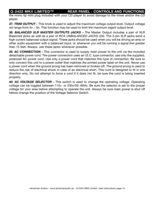 Page 14
©American Audio® - www.americanaudio.us - Q-2422 MKII Limited  User Instructions page 14
 Q-2422  MKII  LIMITED™
                    REAR PANEL - CONTROLS AND FUNCTIONS
the  mono  tip  mini  plug  included  with  your  CD  player  to  avoid  damage  to  the  mixer  and/or  the  CD 
player.
37
. TRIM OUTPUT -  This knob is used to adjust the maximum voltage output level. Output voltage 
wil range from 0v ~ 9v. This function may be used to limit the maximum siganl output level.
38 .  BALANCED  XLR  MASTER...