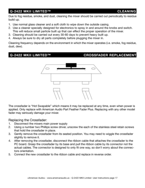 Page 17
©American Audio® - www.americanaudio.us - Q-2422 MKII Limited  User Instructions page 17
Due to fog residue, smoke, and dust, cleaning the mixer should be carried out periodically to residue 
build up.  
1.   Use normal glass cleaner and a soft cloth to wipe down the outside casing.
2.   Use a cleaner specially designed for electronics to spray in and around the knobs and switch.    
  This will reduce small particle built up that can effect the proper operation of the mixer. 
3.   Cleaning should be...