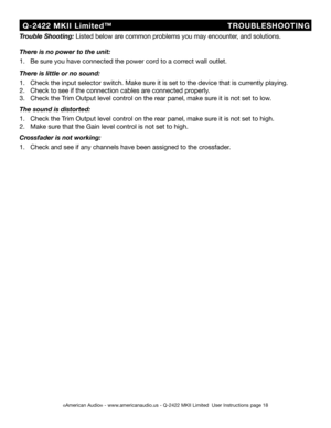 Page 18
©American Audio® - www.americanaudio.us - Q-2422 MKII Limited  User Instructions page 18
  Q-2422  MKII  Limited™                          
         TROUBLESHOOTING
Trouble Shooting: Listed below are common problems you may encounter, and solutions.
There is no power to the unit:
1.   Be sure you have connected the power cord to a correct wall outlet.
There is little or no sound:
1.   Check the input selector switch. Make sure it is set to the device that is currently playing.
2.   Check to see if the...