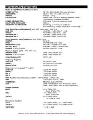 Page 20
 TECHNICAL SPECIFICATIONS
Model: Q-2422 MKII Limited 3 Channel Mixer
POWER SUPPLY:
                               AC 115v~60Hz/230v50~60Hz, User Selectable
DIMENSIONS:                          482.6mm (W) x 177mm (D) x 97mm (H)
WEIGHT:
                                 7.49 Lbs. / 3.4Kgs.
CROSSFADER:                               Feather Fader Plus - VCA detecting fader start control - 
                                  Low grounding impedance crossfader
POWER CONSUMPTION:...