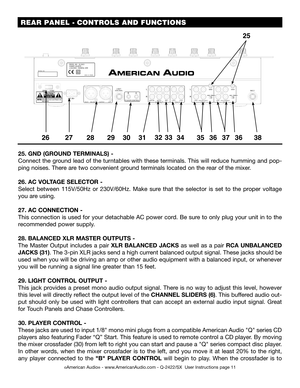 Page 11 REAR PANEL - CONTROLS AND FUNCTIONS
©American Audio® - www.AmericanAudio.com - Q-2422/SX  User Instructions page 11
25. GND (GROUND TERMINALS) - 
Connect the ground lead of the turntables with these terminals. This will reduce humming and pop-
ping noises. There are two convenient ground terminals located on the rear of the mixer.
26. AC VOLTAGE SELECTOR - 
Select  between  115V/50Hz  or  230V/60Hz.  Make  sure  that  the  selector  is  set  to  the  proper  voltage 
you are using.
27.  AC CONNECTION -...