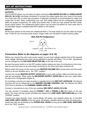 Page 14©American Audio® - www.AmericanAudio.com - Q-2422/SX  User Instructions page 14
 SET-UP INSTRUCTIONS
Figure 3
2 Hot (+ data)
3 Negative (- data)1 Ground/Return/ 0v)
1
2
3
Male XLR Pin Configuration:
Connections (Refer to the diagrams on pages 15 & 16)
 Before you connect the unit's main power supply, be sure local voltage matches that of the required 
mixer  voltage. Remember the mixer can be selected to operate with either 115v or 230v. Operational 
can be  changed by the VOLTAGE SELECTOR (26) on...