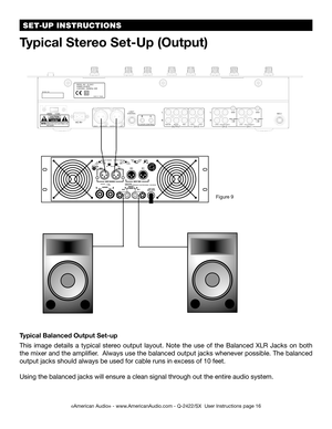 Page 16Typical Balanced Output Set-up
This  image  details  a  typical  stereo  output  layout.  Note  the  use  of  the  Balanced  XLR  Jacks  on  both 
the mixer and the amplifier.  Always use the balanced output jacks whenever possible. The balanced 
output jacks should always be used for cable runs in excess of 10 feet. 
Using the balanced jacks will ensure a clean signal through out the entire audio system.
Typical Stereo Set-Up (Output)
Figure 9
©American Audio® - www.AmericanAudio.com - Q-2422/SX  User...