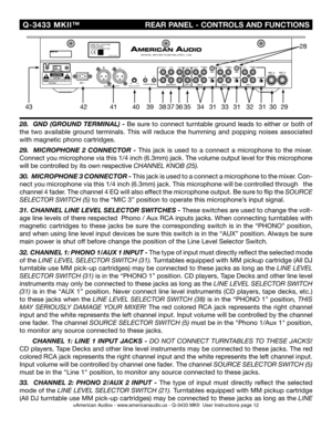 Page 12
 Q-3433  MKII™
                            REAR PANEL - CONTROLS AND FUNCTIONS
©American Audio® - www.americanaudio.us - Q-3433 MKII  User Instructions page 12
28.  GND (GROUND TERMINAL) -  Be sure to connect turntable ground leads to either or both of 
the  two  available  ground  terminals.  This  will  reduce  the  humming  and  popping  noises  associated 
with magnetic phono cartridges.
29 .    MICROPHONE  2  CONNECTOR  - This  jack  is  used  to  a  connect  a  microphone  to  the  mixer. 
Connect...